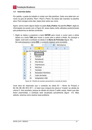 1.5 Inserindo dados 
Por padrão, a pasta de trabalho é criada com três planilhas. Cada uma delas tem um 
nome na guia de planilha: Plan1, Plan2 e Plan3. Os dados são inseridos na planilha 
ativa. Para navegar entre elas, basta clicar sobre seu nome. 
Agora, vamos inserir alguns dados na pasta Aula_Pratica. Na planilha Plan1, digite as 
informações de acordo com a Figura 40, esses dados serão utilizados posteriormente 
para praticarmos os demais comandos. 
1. Digite os dados e pressione a tecla ENTER para mover o cursor para a célula 
abaixo ou a tecla TAB para mover o cursor para a célula à direita. Ao começar a 
digitar, você verá o conteúdo na célula e na Barra de Fórmulas (figura 40). 
Se você pressionar a tecla ESC, o conteúdo digitado será cancelado. 
Figura 40 - Planilha de exemplo apresentando a inserção de dados 
Você deve ter observado que o conteúdo da célula B1 – Nome do Produto e 
B2, B4, B6, B9, B10, B11 – é maior que a largura da coluna e “invadiu” as células da 
coluna C. Isso acontece, porque as células da coluna C estão vazias. Assim que elas 
forem preenchidas, o conteúdo será visualizado parcialmente (figura 41). Mais 
adiante, veremos como resolver esse problema. 
EXCEL 2010 – BÁSICO 21 
 