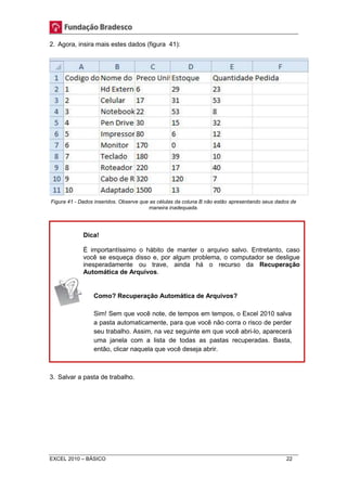 2. Agora, insira mais estes dados (figura 41): 
Figura 41 - Dados inseridos. Observe que as células da coluna B não estão apresentando seus dados de 
maneira inadequada. 
Dica! 
É importantíssimo o hábito de manter o arquivo salvo. Entretanto, caso 
você se esqueça disso e, por algum problema, o computador se desligue 
inesperadamente ou trave, ainda há o recurso da Recuperação 
Automática de Arquivos. 
Como? Recuperação Automática de Arquivos? 
Sim! Sem que você note, de tempos em tempos, o Excel 2010 salva 
a pasta automaticamente, para que você não corra o risco de perder 
seu trabalho. Assim, na vez seguinte em que você abri-lo, aparecerá 
uma janela com a lista de todas as pastas recuperadas. Basta, 
então, clicar naquela que você deseja abrir. 
3. Salvar a pasta de trabalho. 
EXCEL 2010 – BÁSICO 22 
 
