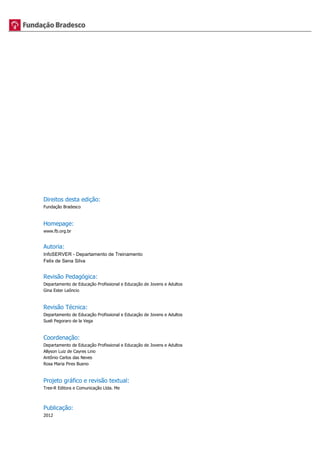 Direitos desta edição: 
Fundação Bradesco 
Homepage: 
www.fb.org.br 
Autoria: 
InfoSERVER - Departamento de Treinamento 
Felix de Sena Silva 
Revisão Pedagógica: 
Departamento de Educação Profissional e Educação de Jovens e Adultos 
Gina Ester Leôncio 
Revisão Técnica: 
Departamento de Educação Profissional e Educação de Jovens e Adultos 
Sueli Pegoraro de la Vega 
Coordenação: 
Departamento de Educação Profissional e Educação de Jovens e Adultos 
Allyson Luiz de Cayres Lino 
Antônio Carlos das Neves 
Rosa Maria Pires Bueno 
Projeto gráfico e revisão textual: 
Tree-R Editora e Comunicação Ltda. Me 
Publicação: 
2012 
 