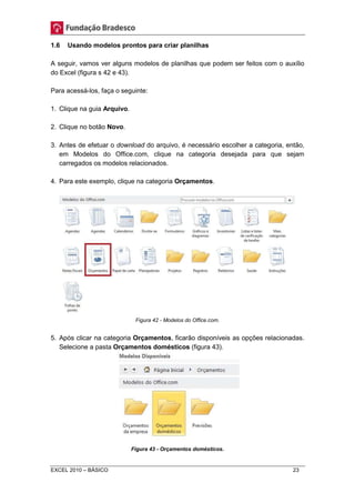 1.6 Usando modelos prontos para criar planilhas 
A seguir, vamos ver alguns modelos de planilhas que podem ser feitos com o auxílio 
do Excel (figura s 42 e 43). 
Para acessá-los, faça o seguinte: 
1. Clique na guia Arquivo. 
2. Clique no botão Novo. 
3. Antes de efetuar o download do arquivo, é necessário escolher a categoria, então, 
em Modelos do Office.com, clique na categoria desejada para que sejam 
carregados os modelos relacionados. 
4. Para este exemplo, clique na categoria Orçamentos. 
Figura 42 - Modelos do Office.com. 
5. Após clicar na categoria Orçamentos, ficarão disponíveis as opções relacionadas. 
Selecione a pasta Orçamentos domésticos (figura 43). 
Figura 43 - Orçamentos domésticos. 
EXCEL 2010 – BÁSICO 23 
 