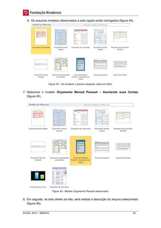 6. Os arquivos modelos relacionados a esta opção serão carregados (figura 44). 
Figura 44 – Ao localizar o arquivo desejado clique em Abrir. 
7. Selecione o modelo Orçamento Mensal Pessoal – Acertando suas Contas 
(figura 45). 
Figura 45 - Modelo Orçamento Pessoal selecionado. 
8. Em seguida, do lado direito da tela, será exibida a descrição do arquivo selecionado 
(figura 46). 
EXCEL 2010 – BÁSICO 24 
 