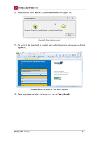 10. Após clicar no botão Baixar, o download será efetuado (figura 48). 
Figura 48 - Download do modelo. 
11. Ao término do download, o modelo será automaticamente carregado no Excel 
(figura 49). 
Figura 49 - Modelo carregado no Excel após o download. 
12. Salve a pasta de trabalho criada com o nome de Pasta_Modelo. 
EXCEL 2010 – BÁSICO 26 
 