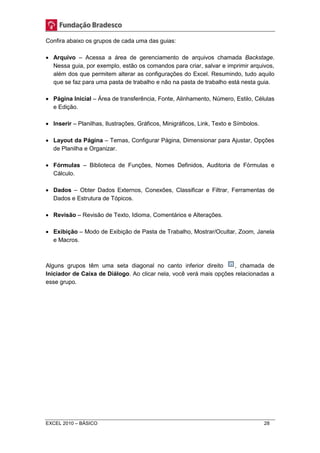 Confira abaixo os grupos de cada uma das guias: 
 Arquivo – Acessa a área de gerenciamento de arquivos chamada Backstage. 
Nessa guia, por exemplo, estão os comandos para criar, salvar e imprimir arquivos, 
além dos que permitem alterar as configurações do Excel. Resumindo, tudo aquilo 
que se faz para uma pasta de trabalho e não na pasta de trabalho está nesta guia. 
 Página Inicial – Área de transferência, Fonte, Alinhamento, Número, Estilo, Células 
e Edição. 
 Inserir – Planilhas, Ilustrações, Gráficos, Minigráficos, Link, Texto e Símbolos. 
 Layout da Página – Temas, Configurar Página, Dimensionar para Ajustar, Opções 
de Planilha e Organizar. 
 Fórmulas – Biblioteca de Funções, Nomes Definidos, Auditoria de Fórmulas e 
Cálculo. 
 Dados – Obter Dados Externos, Conexões, Classificar e Filtrar, Ferramentas de 
Dados e Estrutura de Tópicos. 
 Revisão – Revisão de Texto, Idioma, Comentários e Alterações. 
 Exibição – Modo de Exibição de Pasta de Trabalho, Mostrar/Ocultar, Zoom, Janela 
e Macros. 
Alguns grupos têm uma seta diagonal no canto inferior direito , chamada de 
Iniciador de Caixa de Diálogo. Ao clicar nela, você verá mais opções relacionadas a 
esse grupo. 
EXCEL 2010 – BÁSICO 28 
 