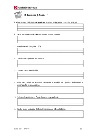 1.8 Exercícios de fixação – 1 
1. Abra a pasta de trabalho Exercícios gravada no local que o monitor indicará. 
2. Se a planilha Exercício-1 não estiver ativada, ative-a. 
3. Configure o Zoom para 115%. 
4. Visualize a Impressão da planilha. 
5. Salve a pasta de trabalho. 
6. Crie uma pasta de trabalho utilizando o modelo de agenda relacionado à 
amortização de empréstimo. 
7. Salve esta pasta como Amortizacao_emprestimo. 
8. Feche todas as pastas de trabalho mantendo o Excel aberto. 
EXCEL 2010 – BÁSICO 29 
 