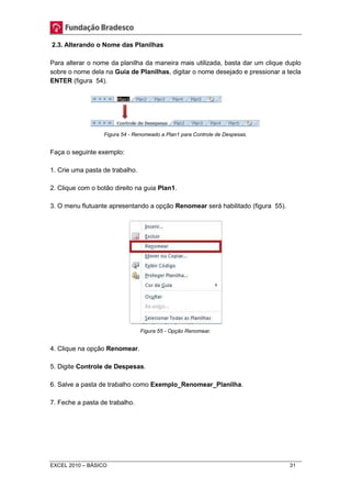 2.3. Alterando o Nome das Planilhas 
Para alterar o nome da planilha da maneira mais utilizada, basta dar um clique duplo 
sobre o nome dela na Guia de Planilhas, digitar o nome desejado e pressionar a tecla 
ENTER (figura 54). 
Figura 54 - Renomeado a Plan1 para Controle de Despesas. 
Faça o seguinte exemplo: 
1. Crie uma pasta de trabalho. 
2. Clique com o botão direito na guia Plan1. 
3. O menu flutuante apresentando a opção Renomear será habilitado (figura 55). 
Figura 55 - Opção Renomear. 
4. Clique na opção Renomear. 
5. Digite Controle de Despesas. 
6. Salve a pasta de trabalho como Exemplo_Renomear_Planilha. 
7. Feche a pasta de trabalho. 
EXCEL 2010 – BÁSICO 31 
 