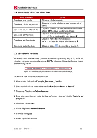 2.4. Selecionando Partes da Planilha Ativa 
Para fazer isto Ação 
Selecionar uma célula Clique na célula desejada. 
Selecionar células sequenciais 
Clique na primeira célula e arraste o mouse até a 
última. 
Selecionar células intercaladas 
Clique na primeira célula e mantenha pressionada 
a tecla CTRL, clique nas demais células. 
Selecionar a linha inteira 
Clique no número da linha desejada 
(1, 2,...n). O cursor deverá ter esta forma: . 
Selecionar a coluna inteira 
Clique no nome da coluna desejada 
(A, B, ...,n). O cursor deverá ter esta forma: . 
Selecionar a planilha toda Clique no botão , à esquerda da coluna A. 
2.5. Selecionando Planilhas 
Para selecionar duas ou mais planilhas adjacentes (próximas), clique no nome da 
primeira, mantenha pressionada a tecla SHIFT e clique na última planilha que deseja 
selecionar (figura 56). 
Figura 56 - Planilhas com plano de fundo em branco por conta da seleção. 
Para aplicar este exemplo, faça o seguinte: 
1. Abra a pasta de trabalho Exemplo_Renomear_Planilha. 
2. Com um duplo clique, renomeie a planilha Plan2 para Relatorio Mensal. 
3. Renomeie Plan3 como Relatorio Anual. 
4. Para selecionar duas ou mais planilhas próximas, clique na planilha Controle de 
Despesas. 
5. Pressione a tecla SHIFT. 
6. Clique na planilha Relatorio Mensal. 
7. Salve as alterações. 
8. Feche a pasta de trabalho. 
EXCEL 2010 – BÁSICO 32 
 