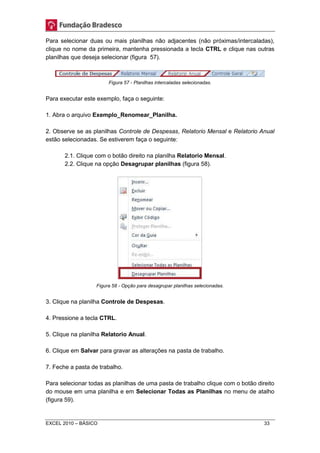 Para selecionar duas ou mais planilhas não adjacentes (não próximas/intercaladas), 
clique no nome da primeira, mantenha pressionada a tecla CTRL e clique nas outras 
planilhas que deseja selecionar (figura 57). 
Figura 57 - Planilhas intercaladas selecionadas. 
Para executar este exemplo, faça o seguinte: 
1. Abra o arquivo Exemplo_Renomear_Planilha. 
2. Observe se as planilhas Controle de Despesas, Relatorio Mensal e Relatorio Anual 
estão selecionadas. Se estiverem faça o seguinte: 
2.1. Clique com o botão direito na planilha Relatorio Mensal. 
2.2. Clique na opção Desagrupar planilhas (figura 58). 
Figura 58 - Opção para desagrupar planilhas selecionadas. 
3. Clique na planilha Controle de Despesas. 
4. Pressione a tecla CTRL. 
5. Clique na planilha Relatorio Anual. 
6. Clique em Salvar para gravar as alterações na pasta de trabalho. 
7. Feche a pasta de trabalho. 
Para selecionar todas as planilhas de uma pasta de trabalho clique com o botão direito 
do mouse em uma planilha e em Selecionar Todas as Planilhas no menu de atalho 
(figura 59). 
EXCEL 2010 – BÁSICO 33 
 