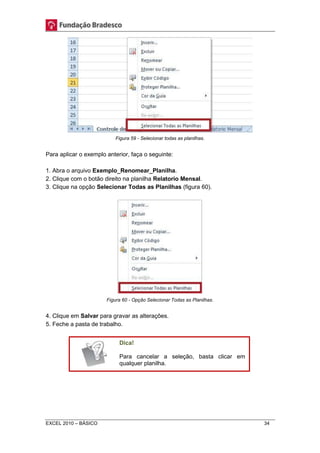 Figura 59 - Selecionar todas as planilhas. 
Para aplicar o exemplo anterior, faça o seguinte: 
1. Abra o arquivo Exemplo_Renomear_Planilha. 
2. Clique com o botão direito na planilha Relatorio Mensal. 
3. Clique na opção Selecionar Todas as Planilhas (figura 60). 
Figura 60 - Opção Selecionar Todas as Planilhas. 
4. Clique em Salvar para gravar as alterações. 
5. Feche a pasta de trabalho. 
Dica! 
Para cancelar a seleção, basta clicar em 
qualquer planilha. 
EXCEL 2010 – BÁSICO 34 
 