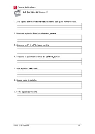 2.6. Exercícios de fixação – 2 
1. Abra a pasta de trabalho Exercícios gravada no local que o monitor indicará. 
2. Renomeie a planilha Plan2 para Controla_cursos. 
3. Selecione as 3ª, 5ª e 8ª linhas da planilha. 
4. Selecione as planilhas Exercício-1 e Controla_cursos. 
5. Ative a planilha Exercício-1. 
6. Salve a pasta de trabalho. 
7. Feche a pasta de trabalho. 
EXCEL 2010 – BÁSICO 35 
 