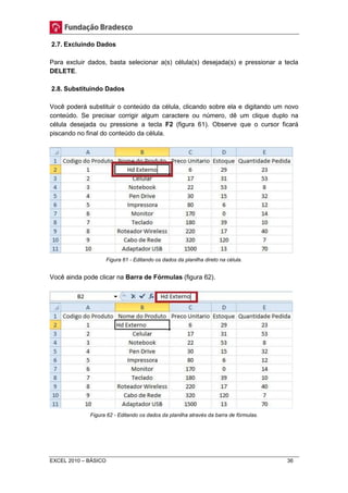 2.7. Excluindo Dados 
Para excluir dados, basta selecionar a(s) célula(s) desejada(s) e pressionar a tecla 
DELETE. 
2.8. Substituindo Dados 
Você poderá substituir o conteúdo da célula, clicando sobre ela e digitando um novo 
conteúdo. Se precisar corrigir algum caractere ou número, dê um clique duplo na 
célula desejada ou pressione a tecla F2 (figura 61). Observe que o cursor ficará 
piscando no final do conteúdo da célula. 
Figura 61 - Editando os dados da planilha direto na célula. 
Você ainda pode clicar na Barra de Fórmulas (figura 62). 
Figura 62 - Editando os dados da planilha através da barra de fórmulas. 
EXCEL 2010 – BÁSICO 36 
 