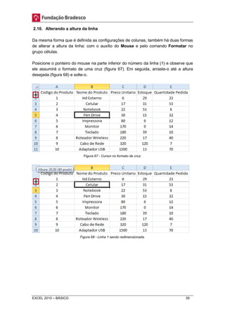2.10. Alterando a altura da linha 
Da mesma forma que é definida as configurações de colunas, também há duas formas 
de alterar a altura da linha: com o auxílio do Mouse e pelo comando Formatar no 
grupo células. 
Posicione o ponteiro do mouse na parte inferior do número da linha (1) e observe que 
ele assumirá o formato de uma cruz (figura 67). Em seguida, arraste-o até a altura 
desejada (figura 68) e solte-o. 
Figura 67 - Cursor no formato de cruz. 
Figura 68 - Linha 1 sendo redimensionada. 
EXCEL 2010 – BÁSICO 39 
 