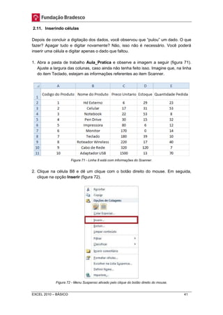 2.11. Inserindo células 
Depois de concluir a digitação dos dados, você observou que “pulou” um dado. O que 
fazer? Apagar tudo e digitar novamente? Não, isso não é necessário. Você poderá 
inserir uma célula e digitar apenas o dado que faltou. 
1. Abra a pasta de trabalho Aula_Pratica e observe a imagem a seguir (figura 71). 
Ajuste a largura das colunas, caso ainda não tenha feito isso. Imagine que, na linha 
do item Teclado, estejam as informações referentes ao item Scanner. 
Figura 71 - Linha 8 está com informações do Scanner. 
2. Clique na célula B8 e dê um clique com o botão direito do mouse. Em seguida, 
clique na opção Inserir (figura 72). 
Figura 72 - Menu Suspenso ativado pelo clique do botão direito do mouse. 
EXCEL 2010 – BÁSICO 41 
 