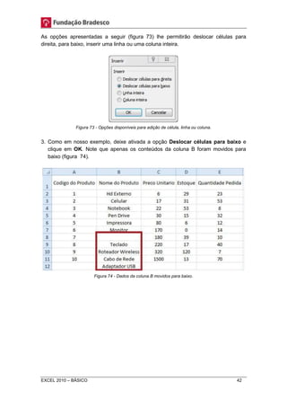 As opções apresentadas a seguir (figura 73) lhe permitirão deslocar células para 
direita, para baixo, inserir uma linha ou uma coluna inteira. 
Figura 73 - Opções disponíveis para adição de célula, linha ou coluna. 
3. Como em nosso exemplo, deixe ativada a opção Deslocar células para baixo e 
clique em OK. Note que apenas os conteúdos da coluna B foram movidos para 
baixo (figura 74). 
Figura 74 - Dados da coluna B movidos para baixo. 
EXCEL 2010 – BÁSICO 42 
 