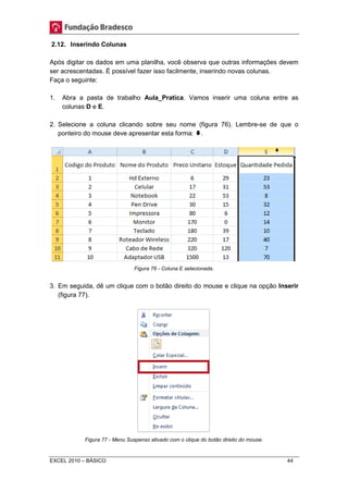 2.12. Inserindo Colunas 
Após digitar os dados em uma planilha, você observa que outras informações devem 
ser acrescentadas. É possível fazer isso facilmente, inserindo novas colunas. 
Faça o seguinte: 
1. Abra a pasta de trabalho Aula_Pratica. Vamos inserir uma coluna entre as 
colunas D e E. 
2. Selecione a coluna clicando sobre seu nome (figura 76). Lembre-se de que o 
ponteiro do mouse deve apresentar esta forma: . 
Figura 76 - Coluna E selecionada. 
3. Em seguida, dê um clique com o botão direito do mouse e clique na opção Inserir 
(figura 77). 
Figura 77 - Menu Suspenso ativado com o clique do botão direito do mouse. 
EXCEL 2010 – BÁSICO 44 
 