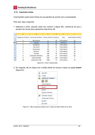 2.13. Inserindo Linhas 
Você também pode inserir linhas em sua planilha de acordo com a necessidade. 
Para isso, faça o seguinte: 
1. Selecione a linha, clicando sobre seu número 3 (figura 80). Lembre-se de que o 
ponteiro do mouse deve apresentar esta forma: . 
Figura 80 - Linha 3 selecionada. 
2. Em seguida, dê um clique com o botão direito do mouse e clique na opção Inserir 
(figura 81). 
Figura 81 - Menu Suspenso ativado com o clique do botão direito do na linha. 
EXCEL 2010 – BÁSICO 46 
 