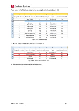 Veja que a linha foi criada exatamente na posição selecionada (figura 82). 
Figura 82 - Linha adicionada. 
3. Agora, basta inserir os novos dados (figura 83). 
Figura 83 - Dados adicionados na linha 3. 
4. Salve as modificações na pasta de trabalho. 
EXCEL 2010 – BÁSICO 47 
 