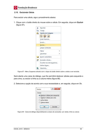 2.15. Excluindo Célula 
Para excluir uma célula, siga o procedimento abaixo: 
1. Clique com o botão direito do mouse sobre a célula. Em seguida, clique em Excluir 
(figura 87). 
Figura 87 - Menu Suspenso ativado com o clique do botão direito sobre a célula a ser excluída. 
Será aberta uma caixa de diálogo, que lhe permitirá deslocar células para esquerda e 
para cima, ou excluir a linha ou a coluna inteira (figura 88). 
2. Selecione a opção de acordo com a sua necessidade e, em seguida, clique em Ok. 
Figura 88 - Caixa de diálogo disponibilizando os tipos de exclusões: por célula, linha ou coluna. 
EXCEL 2010 – BÁSICO 49 
 