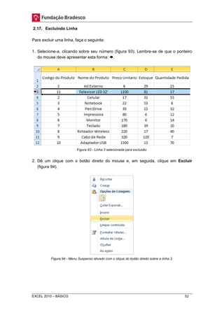 2.17. Excluindo Linha 
Para excluir uma linha, faça o seguinte: 
1. Selecione-a, clicando sobre seu número (figura 93). Lembre-se de que o ponteiro 
do mouse deve apresentar esta forma: . 
Figura 93 - Linha 3 selecionada para exclusão. 
2. Dê um clique com o botão direito do mouse e, em seguida, clique em Excluir 
(figura 94). 
Figura 94 - Menu Suspenso ativado com o clique do botão direito sobre a linha 3. 
EXCEL 2010 – BÁSICO 52 
 
