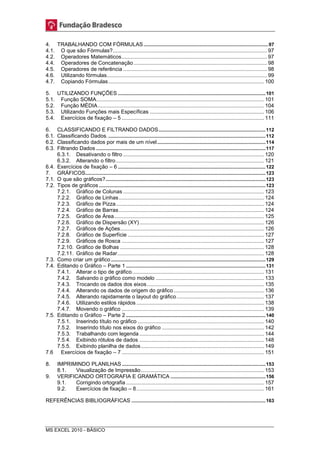 4. TRABALHANDO COM FÓRMULAS ............................................................................................ 97 
4.1. O que são Fórmulas? ........................................................................................................ 97 
4.2. Operadores Matemáticos .................................................................................................. 97 
4.4. Operadores de Concatenação .......................................................................................... 98 
4.5. Operadores de referência ................................................................................................. 98 
4.6. Utilizando fórmulas ............................................................................................................ 99 
4.7. Copiando Fórmulas ......................................................................................................... 100 
5. UTILIZANDO FUNÇÕES ............................................................................................................. 101 
5.1. Função SOMA ................................................................................................................. 101 
5.2. Função MÉDIA ................................................................................................................ 104 
5.3. Utilizando Funções mais Específicas ............................................................................. 106 
5.4. Exercícios de fixação – 5 ................................................................................................ 111 
6. CLASSIFICANDO E FILTRANDO DADOS ............................................................................... 112 
6.1. Classificando Dados. .................................................................................................................... 112 
6.2. Classificando dados por mais de um nível ................................................................................ 114 
6.3. Filtrando Dados ............................................................................................................................. 117 
6.3.1. Desativando o filtro ............................................................................................... 120 
6.3.2. Alterando o filtro .................................................................................................... 121 
6.4. Exercícios de fixação – 6 ............................................................................................................. 122 
7. GRÁFICOS ..................................................................................................................................... 123 
7.1. O que são gráficos? ...................................................................................................................... 123 
7.2. Tipos de gráficos ........................................................................................................................... 123 
7.2.1. Gráfico de Colunas ............................................................................................... 123 
7.2.2. Gráfico de Linhas .................................................................................................. 124 
7.2.3. Gráfico de Pizza .................................................................................................... 124 
7.2.4. Gráfico de Barras .................................................................................................. 124 
7.2.5. Gráfico de Área ..................................................................................................... 125 
7.2.6. Gráfico de Dispersão (XY) .................................................................................... 126 
7.2.7. Gráficos de Ações ................................................................................................. 126 
7.2.8. Gráfico de Superfície ............................................................................................ 127 
7.2.9. Gráficos de Rosca ................................................................................................ 127 
7.2.10. Gráfico de Bolhas ................................................................................................. 128 
7.2.11. Gráfico de Radar ................................................................................................... 128 
7.3. Como criar um gráfico .................................................................................................................. 129 
7.4. Editando o Gráfico – Parte 1 ....................................................................................................... 131 
7.4.1. Alterar o tipo de gráfico. ........................................................................................ 131 
7.4.2. Salvando o gráfico como modelo ......................................................................... 133 
7.4.3. Trocando os dados dos eixos ............................................................................... 135 
7.4.4. Alterando os dados de origem do gráfico ............................................................. 136 
7.4.5. Alterando rapidamente o layout do gráfico ........................................................... 137 
7.4.6. Utilizando estilos rápidos ...................................................................................... 138 
7.4.7. Movendo o gráfico ................................................................................................ 139 
7.5. Editando o Gráfico – Parte 2 ....................................................................................................... 140 
7.5.1. Inserindo título no gráfico ..................................................................................... 140 
7.5.2. Inserindo título nos eixos do gráfico ..................................................................... 142 
7.5.3. Trabalhando com legenda .................................................................................... 144 
7.5.4. Exibindo rótulos de dados .................................................................................... 148 
7.5.5. Exibindo planilha de dados ................................................................................... 149 
7.6 Exercícios de fixação – 7 ................................................................................................ 151 
8. IMPRIMINDO PLANILHAS .......................................................................................................... 153 
8.1. Visualização de Impressão ................................................................................... 153 
9. VERIFICANDO ORTOGRAFIA E GRAMÁTICA ...................................................................... 156 
9.1. Corrigindo ortografia ............................................................................................. 157 
9.2. Exercícios de fixação – 8 ...................................................................................... 161 
REFERÊNCIAS BIBLIOGRÁFICAS ................................................................................................... 163 
MS EXCEL 2010 - BÁSICO 
 