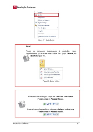 Figura 97 - Opção Excluir. 
Dica! 
Todos os comandos relacionados à exclusão, vistos 
anteriormente, poderão ser executados pelo grupo Células, no 
botão Excluir (figura 98). 
Figura 98 - Excluir células. 
Para desfazer uma ação, clique em Desfazer, na Barra de 
Ferramentas de Acesso Rápido. 
Para refazer ações desfeitas, clique em Refazer na Barra de 
Ferramentas de Acesso Rápido. 
EXCEL 2010 – BÁSICO 54 
 