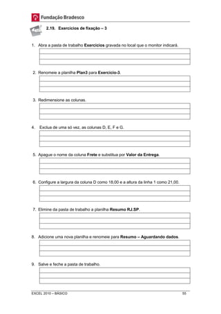 2.19. Exercícios de fixação – 3 
1. Abra a pasta de trabalho Exercícios gravada no local que o monitor indicará. 
2. Renomeie a planilha Plan3 para Exercício-3. 
3. Redimensione as colunas. 
4. Exclua de uma só vez, as colunas D, E, F e G. 
5. Apague o nome da coluna Frete e substitua por Valor da Entrega. 
6. Configure a largura da coluna D como 18,00 e a altura da linha 1 como 21,00. 
7. Elimine da pasta de trabalho a planilha Resumo RJ.SP. 
8. Adicione uma nova planilha e renomeie para Resumo – Aguardando dados. 
9. Salve e feche a pasta de trabalho. 
EXCEL 2010 – BÁSICO 55 
 