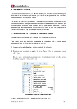 3. FORMATANDO CÉLULAS 
Utilizaremos os comandos da guia Página Inicial para trabalhar com as formatações 
mais comuns de caracteres e números, que incluem mudança de fonte, cor, tamanho, 
formato de data e moeda dentre outras. 
Um recurso do Office 2010 que facilita a formatação do documento é o preview ou pré-visualização 
de uma alteração sem ter que aplicá-la. Por exemplo, para alterar o tipo 
de fonte (letra), conforme você passa o mouse pelas fontes instaladas, a célula 
selecionada é, automaticamente, visualizada como ficará. E isso vale para todas as 
opções de formatação: cor, alinhamento, tamanho, estilo etc. 
3.1. Alterando Fonte, Cor e Tamanho do caractere ou número. 
Utilizaremos o grupo Fontes para trabalhar com caracteres e números. 
Para poder fazer as alterações desejadas, é necessário que a célula esteja 
selecionada. Veja os comandos de seleção no item 05. 
1. Abra o arquivo Aula_Pratica e selecione o título da coluna A. 
2. Clique na seta para abrir as opções de fonte (figura 99) e vá passando o mouse 
sobre elas. 
Observe que o texto da célula selecionada é visualizado com cada uma das fontes. 
Escolha a desejada e clique sobre ela. 
Figura 99 – Tipos de fonte disponíveis. 
3. Agora, faça o mesmo com a opção de tamanho (figura 100). 
EXCEL 2010 – BÁSICO 56 
 