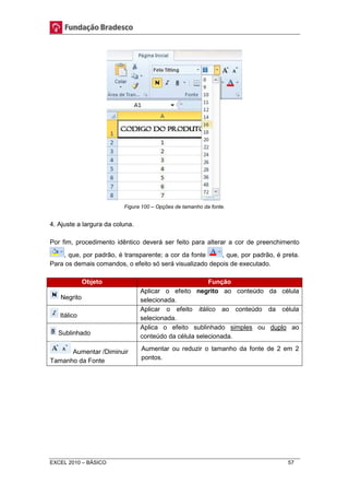 Figura 100 – Opções de tamanho da fonte. 
4. Ajuste a largura da coluna. 
Por fim, procedimento idêntico deverá ser feito para alterar a cor de preenchimento 
, que, por padrão, é transparente; a cor da fonte , que, por padrão, é preta. 
Para os demais comandos, o efeito só será visualizado depois de executado. 
Objeto Função 
Negrito 
Aplicar o efeito negrito ao conteúdo da célula 
selecionada. 
Itálico 
Aplicar o efeito itálico ao conteúdo da célula 
selecionada. 
Sublinhado 
Aplica o efeito sublinhado simples ou duplo ao 
conteúdo da célula selecionada. 
Aumentar /Diminuir 
Tamanho da Fonte 
Aumentar ou reduzir o tamanho da fonte de 2 em 2 
pontos. 
EXCEL 2010 – BÁSICO 57 
 