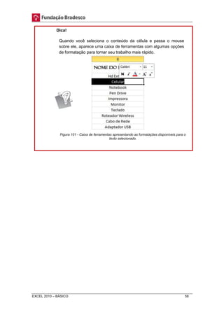 Dica! 
Quando você seleciona o conteúdo da célula e passa o mouse 
sobre ele, aparece uma caixa de ferramentas com algumas opções 
de formatação para tornar seu trabalho mais rápido. 
Figura 101 - Caixa de ferramentas apresentando as formatações disponíveis para o 
texto selecionado. 
EXCEL 2010 – BÁSICO 58 
 