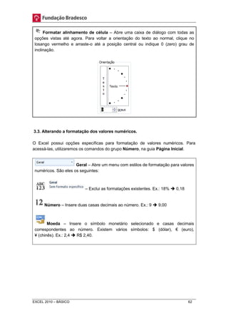 Formatar alinhamento de célula – Abre uma caixa de diálogo com todas as 
opções vistas até agora. Para voltar a orientação do texto ao normal, clique no 
losango vermelho e arraste-o até a posição central ou indique 0 (zero) grau de 
inclinação. 
3.3. Alterando a formatação dos valores numéricos. 
O Excel possui opções específicas para formatação de valores numéricos. Para 
acessá-las, utilizaremos os comandos do grupo Número, na guia Página Inicial. 
Geral – Abre um menu com estilos de formatação para valores 
numéricos. São eles os seguintes: 
– Exclui as formatações existentes. Ex.: 18%  0,18 
Número – Insere duas casas decimais ao número. Ex.: 9  9,00 
Moeda – Insere o símbolo monetário selecionado e casas decimais 
correspondentes ao número. Existem vários símbolos: $ (dólar), € (euro), 
¥ (chinês). Ex.: 2,4  R$ 2,40. 
EXCEL 2010 – BÁSICO 62 
 