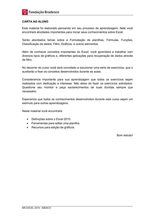 CARTA AO ALUNO 
Este material foi elaborado pensando em seu processo de aprendizagem. Nele você 
encontrará atividades importantes para iniciar seus conhecimentos sobre Excel. 
Serão abordados temas sobre a Formatação de planilhas, Fórmulas, Funções, 
Classificação de dados, Filtro, Gráficos, e outros elementos. 
Além de conhecer conceitos importantes do Excel, você aprenderá a trabalhar com 
diversos tipos de gráficos e, diferentes aplicações para recuperação de dados através 
de filtro. 
No decorrer do curso você será convidado a solucionar uma série de exercícios, que o 
auxiliarão a fixar os conceitos desenvolvidos durante as aulas. 
Consideramos importante para sua aprendizagem que todos os exercícios sejam 
realizados com dedicação e interesse. Não deixe de fazer os exercícios solicitados. 
Questione seu monitor e peça esclarecimentos de suas dúvidas sempre que 
necessário. 
Esperamos que todos os conhecimentos desenvolvidos durante este curso sejam um 
estímulo para outras aprendizagens. 
Neste material você encontrará: 
 Definições sobre o Excel 2010. 
 Ferramentas para editar uma planilha. 
 Recursos para edição de gráficos. 
MS EXCEL 2010 - BÁSICO 
Bom estudo! 
 