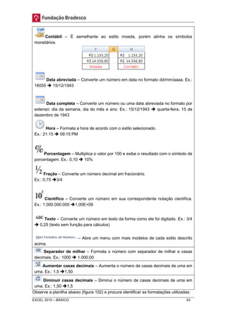 Contábil – É semelhante ao estilo moeda, porém alinha os símbolos 
monetários. 
Data abreviada – Converte um número em data no formato dd/mm/aaaa. Ex.: 
16055  15/12/1943 
Data completa – Converte um número ou uma data abreviada no formato por 
extenso: dia da semana, dia do mês e ano. Ex.: 15/12/1943  quarta-feira, 15 de 
dezembro de 1943 
Hora – Formata a hora de acordo com o estilo selecionado. 
Ex.: 21:15  09:15 PM 
Porcentagem – Multiplica o valor por 100 e exibe o resultado com o símbolo de 
porcentagem. Ex.: 0,10  10% 
Fração – Converte um número decimal em fracionário. 
Ex.: 0,75 3/4 
Científico – Converte um número em sua correspondente notação científica. 
Ex.: 1.000.000.000 1,00E+09 
Texto – Converte um número em texto da forma como ele foi digitado. Ex.: 3/4 
 0,25 (texto sem função para cálculos) 
– Abre um menu com mais modelos de cada estilo descrito 
acima. 
Separador de milhar – Formata o número com separador de milhar e casas 
decimais. Ex.: 1000  1.000,00 
Aumentar casas decimais – Aumenta o número de casas decimais de uma em 
uma. Ex.: 1,5 1,50 
Diminuir casas decimais – Diminui o número de casas decimais de uma em 
uma. Ex.: 1,50 1,5 
Observe a planilha abaixo (figura 102) e procure identificar as formatações utilizadas: 
EXCEL 2010 – BÁSICO 63 
 