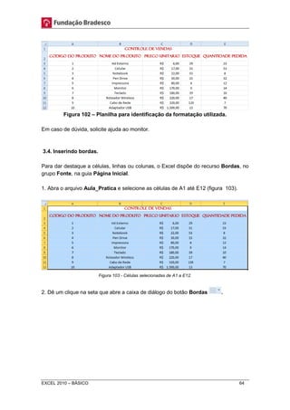 Figura 102 – Planilha para identificação da formatação utilizada. 
Em caso de dúvida, solicite ajuda ao monitor. 
3.4. Inserindo bordas. 
Para dar destaque a células, linhas ou colunas, o Excel dispõe do recurso Bordas, no 
grupo Fonte, na guia Página Inicial. 
1. Abra o arquivo Aula_Pratica e selecione as células de A1 até E12 (figura 103). 
Figura 103 - Células selecionadas de A1 a E12. 
2. Dê um clique na seta que abre a caixa de diálogo do botão Bordas . 
EXCEL 2010 – BÁSICO 64 
 