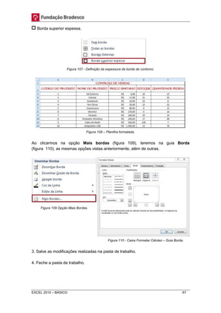 Borda superior espessa. 
Figura 107 - Definição da espessura da borda de contorno. 
Figura 108 – Planilha formatada. 
Ao clicarmos na opção Mais bordas (figura 109), teremos na guia Borda 
(figura 110), as mesmas opções vistas anteriormente, além de outras. 
Figura 110 - Caixa Formatar Células – Guia Borda. 
Figura 109 Opção Mais Bordas. 
3. Salve as modificações realizadas na pasta de trabalho. 
4. Feche a pasta de trabalho. 
EXCEL 2010 – BÁSICO 67 
 
