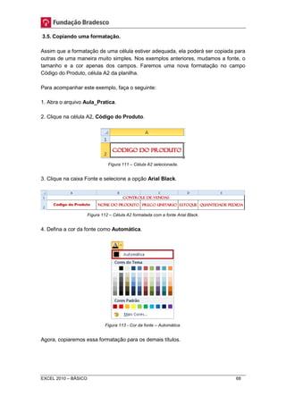 3.5. Copiando uma formatação. 
Assim que a formatação de uma célula estiver adequada, ela poderá ser copiada para 
outras de uma maneira muito simples. Nos exemplos anteriores, mudamos a fonte, o 
tamanho e a cor apenas dos campos. Faremos uma nova formatação no campo 
Código do Produto, célula A2 da planilha. 
Para acompanhar este exemplo, faça o seguinte: 
1. Abra o arquivo Aula_Pratica. 
2. Clique na célula A2, Código do Produto. 
Figura 111 – Célula A2 selecionada. 
3. Clique na caixa Fonte e selecione a opção Arial Black. 
Figura 112 – Célula A2 formatada com a fonte Arial Black. 
4. Defina a cor da fonte como Automática. 
Figura 113 - Cor da fonte – Automática. 
Agora, copiaremos essa formatação para os demais títulos. 
EXCEL 2010 – BÁSICO 68 
 