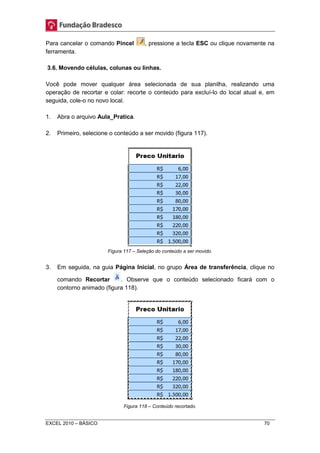 Para cancelar o comando Pincel , pressione a tecla ESC ou clique novamente na 
ferramenta. 
3.6. Movendo células, colunas ou linhas. 
Você pode mover qualquer área selecionada de sua planilha, realizando uma 
operação de recortar e colar: recorte o conteúdo para excluí-lo do local atual e, em 
seguida, cole-o no novo local. 
1. Abra o arquivo Aula_Pratica. 
2. Primeiro, selecione o conteúdo a ser movido (figura 117). 
Figura 117 – Seleção do conteúdo a ser movido. 
3. Em seguida, na guia Página Inicial, no grupo Área de transferência, clique no 
comando Recortar . Observe que o conteúdo selecionado ficará com o 
contorno animado (figura 118). 
Figura 118 – Conteúdo recortado. 
EXCEL 2010 – BÁSICO 70 
 