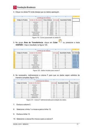 4. Clique na célula F2 onde deseja que os dados apareçam. 
Figura 119 - Cursor posicionado na célula F2. 
5. No grupo Área de Transferência, clique em Colar ou pressione a tecla 
<ENTER>. Veja o resultado na figura 120. 
Figura 120 - Dados movidos para coluna F. 
6. Se necessário, redimensione a coluna F para que os dados sejam exibidos de 
maneira completa (figura 121). 
Figura 121 - Coluna F redimensionada para exibição dos dados. 
7. Exclua a coluna C. 
8. Selecione a linha 1 e mova-a para a linha 13. 
9. Exclua a linha 13. 
10. Selecione a coluna B e mova-a para a coluna F. 
EXCEL 2010 – BÁSICO 71 
 