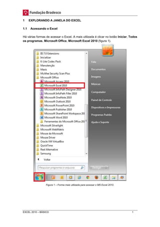 1 EXPLORANDO A JANELA DO EXCEL 
1.1 Acessando o Excel 
Há várias formas de acessar o Excel. A mais utilizada é clicar no botão Iniciar, Todos 
os programas, Microsoft Office, Microsoft Excel 2010 (figura 1). 
Figura 1 – Forma mais utilizada para acessar o MS Excel 2010. 
EXCEL 2010 – BÁSICO 1 
 