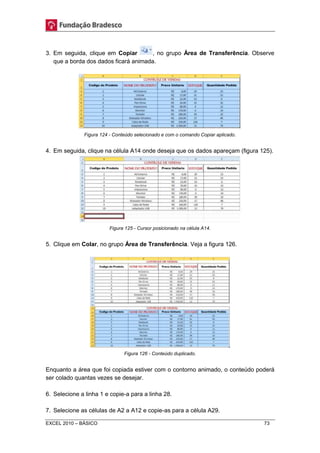 3. Em seguida, clique em Copiar , no grupo Área de Transferência. Observe 
que a borda dos dados ficará animada. 
Figura 124 - Conteúdo selecionado e com o comando Copiar aplicado. 
4. Em seguida, clique na célula A14 onde deseja que os dados apareçam (figura 125). 
Figura 125 - Cursor posicionado na célula A14. 
5. Clique em Colar, no grupo Área de Transferência. Veja a figura 126. 
Figura 126 - Conteúdo duplicado. 
Enquanto a área que foi copiada estiver com o contorno animado, o conteúdo poderá 
ser colado quantas vezes se desejar. 
6. Selecione a linha 1 e copie-a para a linha 28. 
7. Selecione as células de A2 a A12 e copie-as para a célula A29. 
EXCEL 2010 – BÁSICO 73 
 