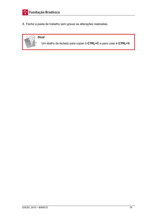 8. Feche a pasta de trabalho sem gravar as alterações realizadas. 
Dica! 
Um atalho de teclado para copiar é CTRL+C e para colar é CTRL+V. 
EXCEL 2010 – BÁSICO 74 
 