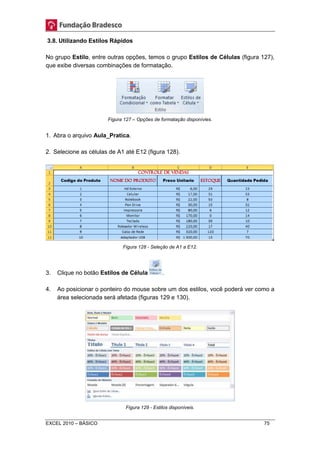 3.8. Utilizando Estilos Rápidos 
No grupo Estilo, entre outras opções, temos o grupo Estilos de Células (figura 127), 
que exibe diversas combinações de formatação. 
Figura 127 – Opções de formatação disponívies. 
1. Abra o arquivo Aula_Pratica. 
2. Selecione as células de A1 até E12 (figura 128). 
Figura 128 - Seleção de A1 a E12. 
3. Clique no botão Estilos de Célula . 
4. Ao posicionar o ponteiro do mouse sobre um dos estilos, você poderá ver como a 
área selecionada será afetada (figuras 129 e 130). 
Figura 129 - Estilos disponíveis. 
EXCEL 2010 – BÁSICO 75 
 