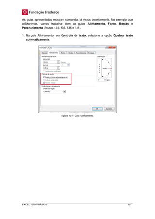 As guias apresentadas mostram comandos já vistos anteriormente. No exemplo que 
utilizaremos, vamos trabalhar com as guias Alinhamento, Fonte, Bordas e 
Preenchimento (figuras 134, 135, 136 e 137). 
1. Na guia Alinhamento, em Controle de texto, selecione a opção Quebrar texto 
automaticamente. 
Figura 134 - Guia Alinhamento. 
EXCEL 2010 – BÁSICO 78 
 