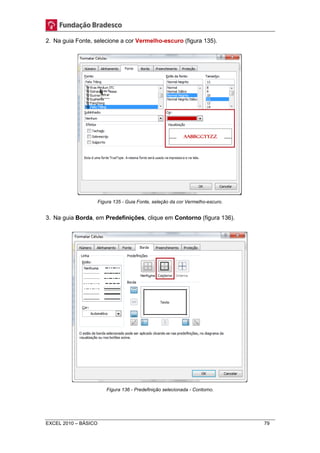 2. Na guia Fonte, selecione a cor Vermelho-escuro (figura 135). 
Figura 135 - Guia Fonte, seleção da cor Vermelho-escuro. 
3. Na guia Borda, em Predefinições, clique em Contorno (figura 136). 
Figura 136 - Predefinição selecionada - Contorno. 
EXCEL 2010 – BÁSICO 79 
 