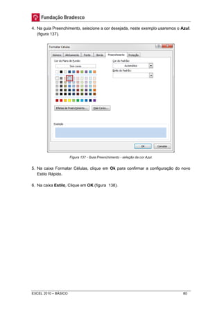 4. Na guia Preenchimento, selecione a cor desejada, neste exemplo usaremos o Azul. 
(figura 137). 
Figura 137 - Guia Preenchimento - seleção da cor Azul. 
5. Na caixa Formatar Células, clique em Ok para confirmar a configuração do novo 
Estilo Rápido. 
6. Na caixa Estilo, Clique em OK (figura 138). 
EXCEL 2010 – BÁSICO 80 
 