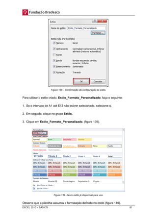 Figura 138 – Confirmação da configuração do estilo. 
Para utilizar o estilo criado, Estilo_Formato_Personalizado, faça o seguinte: 
1. Se o intervalo de A1 até E12 não estiver selecionado, selecione-o. 
2. Em seguida, clique no grupo Estilo. 
3. Clique em Estilo_Formato_Personalizado. (figura 139). 
Figura 139 - Novo estilo já disponível para uso. 
Observe que a planilha assumiu a formatação definida no estilo (figura 140). 
EXCEL 2010 – BÁSICO 81 
 