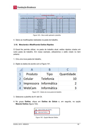 Figura 140 – Novo estilo aplicado à planilha. 
4. Salve as modificações realizadas na pasta de trabalho. 
3.10. Mesclando e Modificando Estilos Rápidos 
O Excel lhe permite utilizar, na pasta de trabalho atual, estilos rápidos criados em 
outra pasta de trabalho. Em nosso exemplo, utilizaremos o estilo criado no item 
anterior. 
1. Crie uma nova pasta de trabalho. 
2. Digite os dados de acordo com a Figura 141. 
Figura 141 - Dados da nova pasta de trabalho. 
3. Selecione a planilha de A1 até C4. 
4. No grupo Estilos, clique em Estilos de Célula e, em seguida, na opção 
Mesclar Estilos (figura 142). 
Figura 142 - Opção Mesclar Estilos. 
EXCEL 2010 – BÁSICO 82 
 