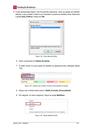 5. A tela apresentada (figura 143) lhe permite selecionar, entre as pastas de trabalho 
abertas, a que contém o estilo a ser mesclado na pasta de trabalho atual. Selecione 
a pasta Aula_Pratica e clique em OK. 
Figura 143 - Caixa Mesclar Estilos. 
6. Clicar novamente em Estilos de Célula. 
7. O estilo criado na outra pasta de trabalho já aparecerá para utilização (figura 
144). 
Figura 144 - Observe que o Estilo_Formato_Personalizado foi listado. 
8. Clique com o botão direito sobre o Estilo_Formato_Personalizado. 
9. Em seguida, no menu suspenso, clique na opção Modificar. 
Figura 145 - Opção Modificar Estilo. 
EXCEL 2010 – BÁSICO 83 
 