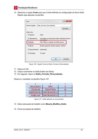 10. Selecione a opção Fonte para que a fonte definida na configuração do Novo Estilo 
Rápido seja aplicada na planilha. 
Figura 146 - Opção Fonte do Estilo_Formato_Personalizado. 
11. Clique em Ok. 
12. Clique novamente no botão Estilos de Célula. 
13. Em seguida, clique no Estilo_Formato_Personalizado. 
Observe o resultado na planilha Figura 147. 
Figura 147 - Estilo aplicado na nova planilha. 
14. Salve esta pasta de trabalho como Mescla_Modifica_Estilo. 
15. Feche as pastas de trabalho. 
EXCEL 2010 – BÁSICO 84 
 