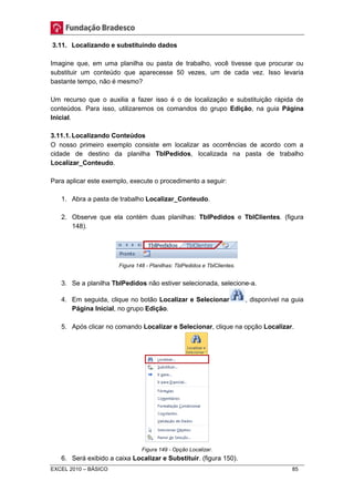 3.11. Localizando e substituindo dados 
Imagine que, em uma planilha ou pasta de trabalho, você tivesse que procurar ou 
substituir um conteúdo que aparecesse 50 vezes, um de cada vez. Isso levaria 
bastante tempo, não é mesmo? 
Um recurso que o auxilia a fazer isso é o de localização e substituição rápida de 
conteúdos. Para isso, utilizaremos os comandos do grupo Edição, na guia Página 
Inicial. 
3.11.1. Localizando Conteúdos 
O nosso primeiro exemplo consiste em localizar as ocorrências de acordo com a 
cidade de destino da planilha TblPedidos, localizada na pasta de trabalho 
Localizar_Conteudo. 
Para aplicar este exemplo, execute o procedimento a seguir: 
1. Abra a pasta de trabalho Localizar_Conteudo. 
2. Observe que ela contém duas planilhas: TblPedidos e TblClientes. (figura 
148). 
Figura 148 - Planilhas: TblPedidos e TblClientes. 
3. Se a planilha TblPedidos não estiver selecionada, selecione-a. 
4. Em seguida, clique no botão Localizar e Selecionar , disponível na guia 
Página Inicial, no grupo Edição. 
5. Após clicar no comando Localizar e Selecionar, clique na opção Localizar. 
Figura 149 - Opção Localizar. 
6. Será exibido a caixa Localizar e Substituir. (figura 150). 
EXCEL 2010 – BÁSICO 85 
 