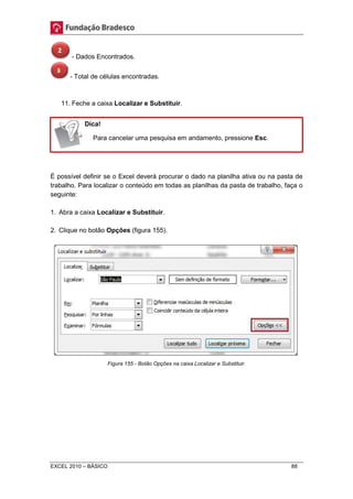 - Dados Encontrados. 
- Total de células encontradas. 
11. Feche a caixa Localizar e Substituir. 
Dica! 
Para cancelar uma pesquisa em andamento, pressione Esc. 
É possível definir se o Excel deverá procurar o dado na planilha ativa ou na pasta de 
trabalho. Para localizar o conteúdo em todas as planilhas da pasta de trabalho, faça o 
seguinte: 
1. Abra a caixa Localizar e Substituir. 
2. Clique no botão Opções (figura 155). 
Figura 155 - Botão Opções na caixa Localizar e Substituir. 
EXCEL 2010 – BÁSICO 88 
 