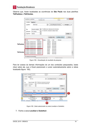 Observe que, foram localizadas as ocorrências de São Paulo nas duas planilhas 
TblPedidos e TblClientes. 
Figura 159 – Visualização do resultado da pesquisa. 
Para ter acesso às demais informações de um dos conteúdos pesquisados, basta 
clicar sobre ele, que o Excel posicionará o cursor automaticamente sobre a célula 
localizada (figura 160). 
Figura 160 - Dado selecionado na caixa Localizar e Substituir. 
7. Feche a caixa Localizar e Substituir. 
EXCEL 2010 – BÁSICO 91 
 